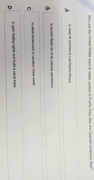 Why did the United States want to retain control of Puerto Rico after the Spanish-American War?
A
to keep its promise to Luis Muñoz Rivera
B
to punish Spain for of its colonial oppression
__
to allow Americans to vacation there easily
C
__
to gain trading rights and build a naval base
__