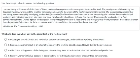 Use the excerpt below to answer the following question
...as mochinery obliterates all distinctions of labour, and nearly everywhere reduces wages to the same low level. The growing competition among the
bourgeois (foctory owner), and the resulting commercial crises.make the wages of the workers ever more fluctuating. The increasing improvement of
mochinery, ever more rapidly developing, makes their (the worker) livelihood more and more precarious (uncertain); the collisions between individual
workmen and individual bourgeois take more and more the character of collisions between two closses. Thereupon.the workers begin to form
combinations (Trades' Unions) against the bourgeois; they club together in order to keep up the rate of wages; they found permanent associations in order
to make provision beforehand for these occasional revolts Here and there, the contest breaks out into nots."
- Korl Marx, The Communist Manifesto, 1848
What role does capitalism play in the discontent of the working man?
It encourages dissatisfaction and revolution because of low wages, and machines replacing the workers
It discourages worker input in an attempt to improve the working conditions and leaves it all to the government.
It reflects the unhappiness of the bourgeois because they have no real control over the factories and production.
It destroys worker initiative because it doesn't allow for individual achievement or reward for perseverance.