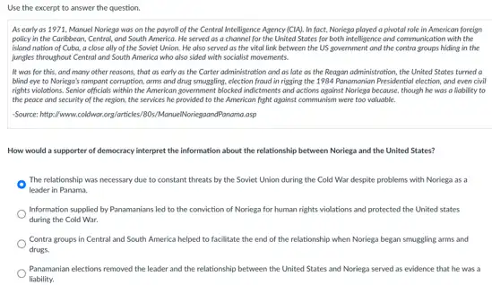 Use the excerpt to answer the question.
As early as 1971 Manuel Noriega was on the payroll of the Centrol Intelligence Agency [CIA]In fact, Noriega played a pivotal role in American foreign
policy in the Caribbean . Central, and South America.He served as a the United States for both intelligence and communication with the
island nation of Cuba.a close ally of the Soviet Union. He also served as the vital link between the US government and the contra groups hiding in the
jungles throughout Central and South America who also sided with socialist movements.
It was for this.and many other reasons that as early as the Carter administration and as late as the Reagan administration, the United States turned a
blind eye to Noriega's rampant corruption, arms and drug smuggling, election froud in rigging the 1984 Panamanian Presidential election, and even civil
rights violations. Senior officials within the American government blocked indictments and octions against Noriego because, though he was a liability to
the peace and security of the region, the services he provided to the American fight against communism were too valuable.
-Source: https://www.coldwar.org/articles.80s/ManuelNoriegaandPanama.asp
How would a supporter of democracy interpret the information about the relationship between Noriega and the United States?
The relationship was necessary due to constant threats by the Soviet Union during the Cold War despite problems with Noriega as a
leader in Panama.
Information supplied by Panamanians led to the conviction of Noriega for human rights violations and protected the United states
during the Cold War.
Contra groups in Central and South America helped to facilitate the end of the relationship when Noriega began smuggling arms and
drugs
Panamanian elections removed the leader and the relationship between the United States and Noriega served as evidence that he was a
liability.