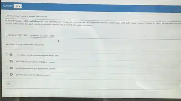 Use the excerpt below to answer the question
Enacted on Juiy4,1966.
and taking effect one year later, the Freedom of Information Act (FOLA) provides that any person has a right, enforceable in court, to obtain access to federal agency record
except to the extent that such records (or portions of them) are protected from public disclosure __
-What is FOU?"US Department of Justice, 2011
What goal is supported by this legislation?
more effective transmission of government data
more effective protection of federal records
(C)
greater transparency of government actions
greater volume of lederal court cases
