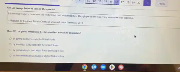 Use the excerpt below to answer the question.
Like so many others.these men and women met their responsibilities. They played by the rules.They have earned their citizenship
Remarks by President Barack Obama at a Naturalization Ceremony, 2010
How did the group referred to by the president earn their citizenship?
by paying income taxes in the United States
by learning a trade needed in the United States
by participating in the United States political process
by demonstrating knowledge of United States history