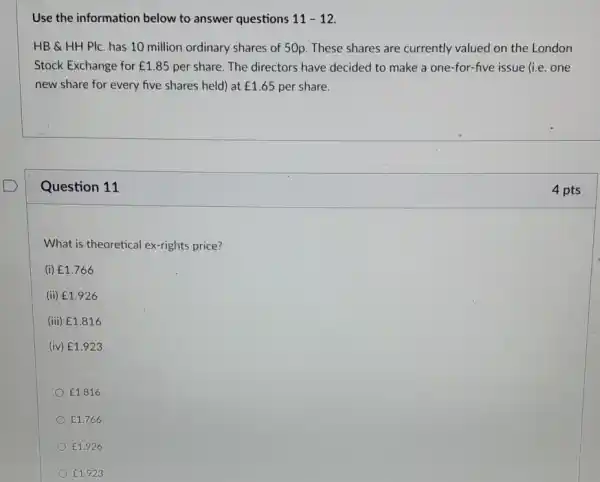 Use the information below to answer questions 11-12
HB & HH PIC has 10 million ordinary shares of 50p. These shares are currently valued on the London
Stock Exchange for ￡1.85 per share. The directors have decided to make a one-for-five issue (i.e. one
new share for every five shares held) at ￡1.65 per share.
Question 11
What is theoretical ex-rights price?
(i) ￡1.766
(ii) ￡1.926
(iii) ￡1.816
(iv) ￡1.923
￡1.816
￡1.766
￡1.926
￡1.923
4 pts