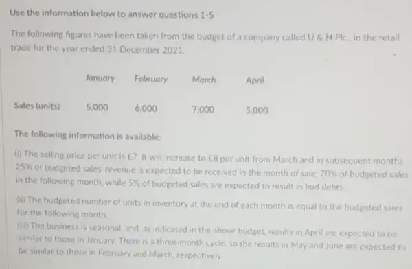 Use the information below to answer questions 1.5
The following figures have been taken from the budget of a company called U &H Plc. in the retail
trade for the year ended 31 December 2021.
January
February
March
April
6,000
7,000
5,000
The following information is available:
(i) The selling price per unit is E7
It will increase to E8 per unit from March and in subsequent months.
25% 
of budgeted sales' revenue is expected to be received in the month of sale. 70%  of budgeted sales
in the following month while 5%  of budgeted sales are expected to result in bad debts.
(ii) The budgeted number of units in inventory at the end of each month is equal to the budgeted sales
for the following month
(iii) The business is seasonal, and, as indicated in the above budget results in April are expected to be
similar to those in January.There is a three-month cycle, so the results in May and June are expected to
be similar to those in February and March respectively