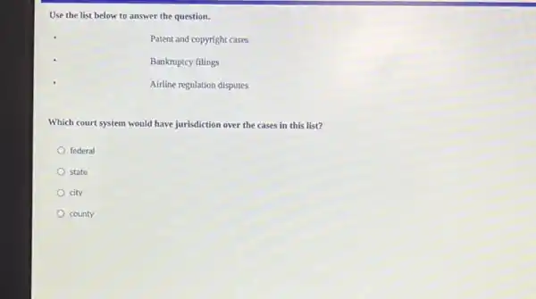 Use the list below to answer the question.
Patent and copyright cases
Bankruptcy filings
Airline regulation disputes
Which court system would have jurisdiction over the cases in this list?
federal
state
city
county