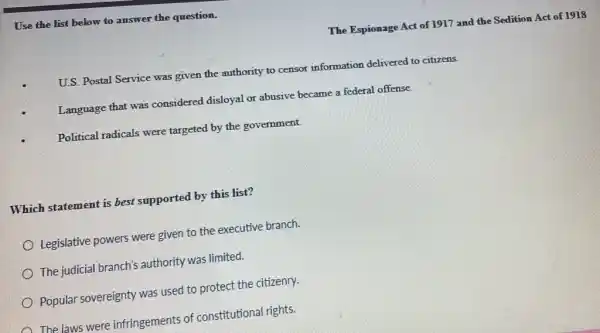 Use the list below to answer the question.
The Espionage Act of 1917 and the Sedition Act of 1918
U.S. Postal Service was given the authority to censor information delivered to citizens.
Language that was considered disloyal or abusive became a federal offense.
Political radicals were targeted by the government.
Which statement is best supported by this list?
Legislative powers were given to the executive branch.
The judicial branch's authority was limited.
Popular sovereignty was used to protect the citizenry.
The laws were infringements of constitutional rights.