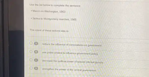 Use the list below to complete the sentence.
- March on Washington, 1963
Selma to Montgomery marches 1965
The intent of these actions was to
A
reduce the influence of corporations on government.
B
use public protest to influence government policy.
C
decrease the political power of special interest groups.
strengthen the power of the central government.