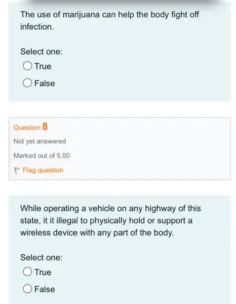 The use of marijuana can help the body fight off
infection.
Select one:
True
) False
Question 8
While operating a vehicle on any highway of this
state, it it illegal to physically hold or support a
wireless device with any part of the body.
Select one:
True
False