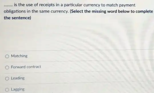 __ is the use of receipts in a particular currency to match payment
obligations in the same currency. (Select the missing word below to complete
the sentence)
Matching
Forward contract
Leading
Lagging