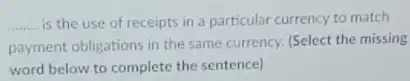 __ is the use of receipts in a particular currency to match
payment obligations in the same currency. (Select the missing
word below to complete the sentence)