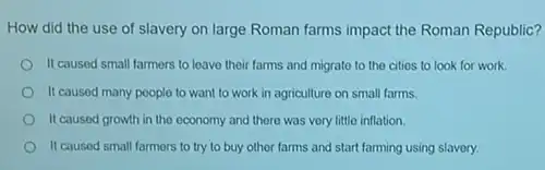 How did the use of slavery on large Roman farms impact the Roman Republic?
II caused small farmers to leave their farms and migrate to the cities to look for work.
It caused many poople to want to work in agriculture on small farms.
It caused growth in the economy and there was very little inflation.
It caused small farmers to try to buy othor farms and start farming using slavery.