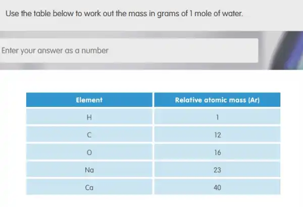 Use the table below to work out the mass in grams of 1 mole of water.
Enter your answer as a number

 Element & Relative atomic mass (Ar) 
 mathrm(H) & 1 
 mathrm(C) & 12 
 mathrm(O) & 16 
 mathrm(Na) & 23 
 mathrm(Ca) & 40