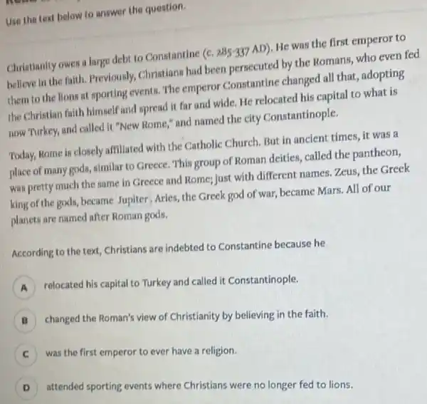 Use the text below to answer the question.
Christianity owes a large debt to Constantine (c 285-337 AD). He was the first emperor to
believe in the faith Previously, Christians had been persecuted by the Romans, who even fed
them to the lions at sporting events. The emperor Constantine changed all that, adopting
the Christian faith himself and spread it far and wide. He relocated his capital to what is
now Turkey, and called it "New Rome," and named the city Constantinople.
Today, Rome is closely affiliated with the Catholic Church. But in ancient times, it was a
place of many gods ,similar to Greece. This group of Roman deities called the pantheon,
was pretty much the same in Greece and Rome; just with different names. Zeus, the Greek
king of the gods, became Jupiter, Aries, the Greek god of war, became Mars. All of our
planets are named after Roman gods.
According to the text Christians are indebted to Constantine because he
relocated his capital to Turkey and called it Constantinople. A
B )
changed the Roman's view of Christianity by believing in the faith.
C
was the first emperor to ever have a religion.
D )
attended sporting events where Christians were no longer fed to lions.