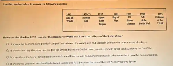 Use the timeline below to answer the following question.
How does this timeline BEST represent the period after World War II until the collapse of the Soviet Union?
It shows the economic and political competition between the communist and capitalist democracies in a variety of situations.
It shows that only the superpowers, like the United States and Soviet Union, were involved in direct conflicts during the Cold War.
It shows how the Soviet Union used communism and its economic dominance to persuade other countries to join the Communist Bloc.
It shows the economic relationship between Europe and Asia based on the rise of the East Asian Prosperity Sphere.