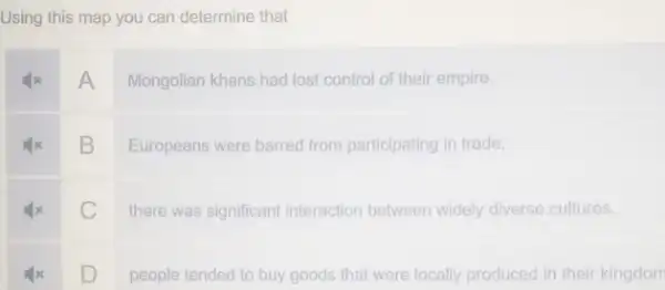 Using this map you can determine that
A
Mongolian khans had lost control of their empire.
square 
Europeans were barred from participating in trade.
square 
there was significant interaction between widely diverse cultures.
square 
people tended to buy goods that were locally produced in their kingdom