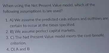 When using the Net Present Value model, which of the
following assumptions is/are used?
1. A) We assume the predicted cash inflows and outflows are
certain to occur at the times specified.
2. B) We assume perfect capital markets.
3. C) The Net Present Value model meets the cost-benefit
criterion.
4. D) A and B