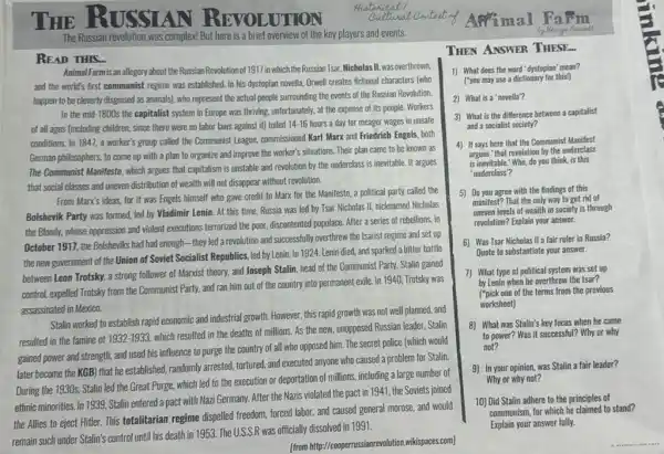 THE AN UTION
The Russian revolution was complex But here is a brief overview of the key players and events.
READ THIS...
Animal Farm is an allegory about the Russian Revolution theRussian Tsar, Nicholas II, was overthrown,
and the world's first communist regime was established In his dystopian novella Orwell creates fictional characters (who
happen to be cleverly disguised as animals), who represent the actual people surrounding the events of the Russian Revolution.
In the mid-1800s the capitalist system in Europe was thriving, unfortunately, at the expense of its people Workers
of all ages (including children.since there were no labor laws against it)toiled
14-16 hours a day for meager wages in unsafe
conditions. In 1847, a worker's group called the Communist League, commissioned Karl Marx and Friedrich Engels, both
German philosophers, to come up with a plan to organize and improve the worker's situations. Their plan came to be known as
The Communist Manifesto, which argues that capitalism is unstable and revolution by the underclass is inevitable It argues
that social classes and uneven distribution of wealth will not disappear without revolution.
From Marx's ideas, for it was Engels himself who gave credit to Marx for the Manifesto,a political party called the
Bolshevik Party was formed,led by Vladimir Lenin.At this time, Russia was led by Tsar Nicholas II, nicknamed Nicholas
the Bloody, whose oppression and violent executions terrorized the poor, discontented populace After a series of rebellions.in
October 1917, the Bolsheviks had had enough-they led a revolution and successfully overthrew the tsarist regime and set up
the new government of the Union of Soviet Socialist Republics, led by Lenin. In 1924, Lenin died, and sparked a bitter battle
between Leon Trotsky, a strong follower of Marxist theory, and Joseph Stalin head of the Communist Party. Stalin gained
control, expelled Trotsky from the Communist Party, and ran him out of the country into permanent exile. In 1940, Trotsky was
assassinated in Mexico.
Stalin worked to establish rapid economic and industrial growth However, this rapid growth was not well planned.and
resulted in the famine of 1932-1933
which resulted in the deaths of millions. As the new, unopposed Russian leader, Stalin
gained power and strength.and used his influence to purge the country of all who opposed him. The secret police (which would
later become the KGB)that he established, randomly arrested, tortured, and executed anyone who caused a problem for Stalin.
During the 1930s, Stalin led the Great Purge,which led to the execution or deportation of millions, including a large number of
ethnic minorities. In 1939 Stalin entered a pact with Nazi Germany. After the Nazis violated the pact in 1941, the Soviets joined
the Allies to eject Hitler. This totalitarian regime dispelled freedom, forced labor and caused general morose,and would
remain such under Stalin's control until his death in 1953. The U.S.S.R was officially dissolved in 1991.
[from http:wikispaces.com]
THEN ANSWER THESE.
1) What does the word 'dystopian' mean?
("you may use a dictionary for this!)
2) What is a 'novella'?
3) What is the difference between a capitalist
and a socialist society?
4) It says here that the Communist Manifest
argues "that revolution by the underclass
is inevitable." Who, do you think, is this
'underclass"?
5) Do you agree with the findings of this
manifest? That the only way to get rid of
uneven levels of wealth in society is through
revolution? Explain your answer.
6) Was Tsar Nicholas II a fair ruler in Russia?
Quote to substantiate your answer.
7) What type of political system was set up
by Lenin when he overthrew the tsar?
['pick one of the terms from the previous
worksheet)
8) What was Stalin's key focus when he came
to power? Was it successful? Why or why
not?
9) In your opinion, was Stalin a fair leader?
Why or why not?
10) Did Stalin adhere to the principles of
communism, for which he claimed to stand?
Explain your answer fully.