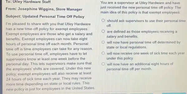 To: Utley Hardware Staff
From: Josephine Wiggins, Store Manager
Subject: Updated Personal Time Off Policy
I'm pleased to share with you that Utley Hardware
has a new time -off policy for exempt employees.
Exempt employees are those who get a salary and
benefits. Exempt employees can now take eight
hours of personal time off each month . Personal
time off is time employees can take for any reason.
To use personal time off, employees have to let
supervisors know at least one week before the
personal day. This lets supervisors make sure that
the employees' shifts are covered. Under this new
policy, exempt employees will also receive at least
24 hours of sick time each year. They may receive
more time depending on state or local rules This
new policy is just for employees in the United States.
You are a supervisor at Utley Hardware and have
just received the new personal time off policy.. The
main idea of this policy is that exempt employees:
D should ask supervisors to use their personal time
off
are defined as those employees receiving a
salary and benefits.
will now have personal time off determined by
state or local regulations.
will now receive one week of sick time each year
under this policy.
will now have an additional eight hours of
personal time off per month.