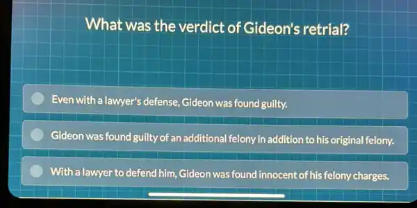 What was the verdict of Gideon's retrial?
Even with a lawyer's defense, Gideon was found guilty.
Gideon was found guilty of an additional felony in addition to his original felony.
With a lawyer to defend him, Gideon was found innocent of his felony charges.