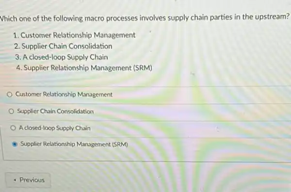 Vhich one of the following macro processes involves supply chain parties in the upstream?
1. Customer Relationship Management
2. Supplier Chain Consolidation
3. A closed-loop Supply Chain
4. Supplier Relationship Management (SRM)
Customer Relationship Management
Supplier Chain Consolidation
A closed-loop Supply Chain
Supplier Relationship Management (SRM)