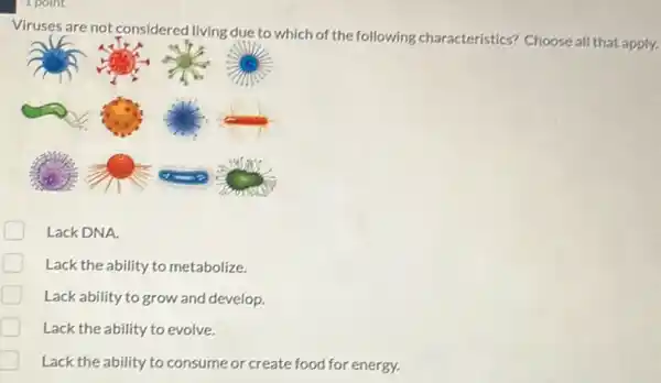 Viruses are not considered living due to which of the following characteristics? Choose all that apply.
Lack DNA.
Lack the ability to metabolize.
Lack ability to grow and develop.
Lack the ability to evolve.
Lack the ability to consume or create food for energy.