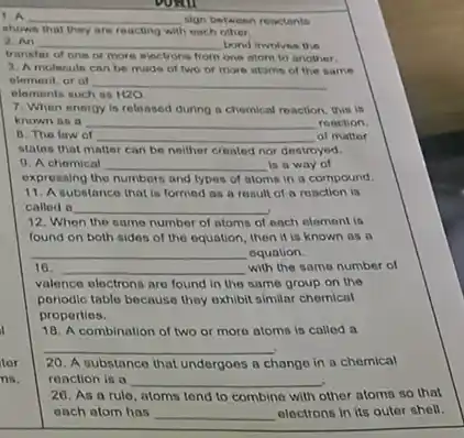 voill
1. A __ sign between reactants
shown that they are reacting with each other
2. An __ bond involves the
transfer of one or more electrons from one atom to another.
3. A molecule can be made of two or more stoms of the same
element, or of
elements such as H2O
7. When energy is released during a chemical reaction, this is
known as a __ reaction.
B. The law of __ of matter
noilher created nor destroyed
9. A chomical __ is a way of
expressing the numbers and types of atoms in a compound.
11. A substance that is formed as a result of a reaction in
called a __
12. When the same number of atoms of each element is
found on both sides of the equation, then it is known as
__ equation.
16. __ with the same number of
valence electrons are found in the same group on the
periodic table because they exhibit similar chemical
properties.
18. A combination of two or more atoms is called a
__
tor 20. A substance that undergoes a change in a chemical
ns. ronction is a __
other atoms so that 26. As a rule atoms tend to combine with
each atom has __ electrons in its outer shell.