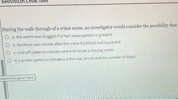 During the walk-through of a crime scene, an investigator would consider the possibility that
a. the victim was dragged if a hair swipe pattern is present
b. furniture was moved after the crime if a blood trail is present
c. cast-off patterns indicate where to locate a moving victim
d. transfer patterns indicate a victim was struck and the number of blows