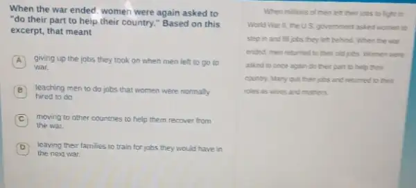 When the war ended women were again asked to
"do their part to help their country."Based on this
excerpt, that meant
A giving up the jobs they took on when men left to go to A
war.
hired to do.
teaching men to do jobs that women were normally
C moving to other countries to help them recover from
the war.
D leaving their families to train for jobs they would have in
the next war.
When millions of men left their jobs to fight in
World War II, the US. government asked women to
step in and fill jobs they left behind When the war
ended, men returned to their old jobs. Women were
asked to once again do their part to help their
country. Many quit their jobs and returned to their
roles as whes and mothers