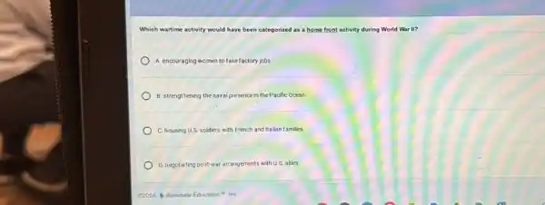 Which wartime activity would have been categorized as a home front activity during World War II?
A. encouraging women to take factory jobs
B. strengthening thenaval presence in the P acific Ocean
C. housing U.S. soldiers with French and Italian families
D.negotiating post-war arrangements with U:S. allies
C2024 1lluminate Education IM, InC.