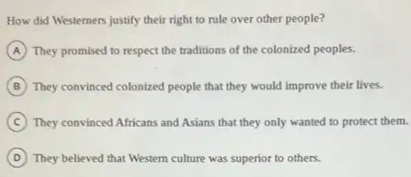 How did Westerners justify their right to rule over other people?
A They promised to respect the traditions of the colonized peoples.
B They convinced colonized people that they would improve their lives.
C They convinced Africans and Asians that they only wanted to protect them.
D They believed that Western culture was superior to others.