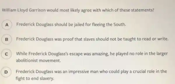 William Lloyd Garrison would most likely agree with which of these statements?
Frederick Douglass should be jailed for fleeing the South.
B ) Frederick Douglass was proof that slaves should not be taught to read or write.
C ) While Frederick Douglass's escape was amazing, he played no role in the larger
abolitionist movement.
D ) Frederick Douglass was an impressive man who could play a crucial role in the
fight to end slavery.