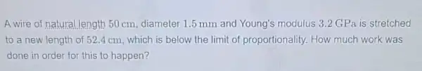 A wire of natural length 50 cm, diameter 1.5 mm and Young's modulus 3.2 GPa is stretched
to a new length of 52.4 cm which is below the limit of proportionality How much work was
done in order for this to happen?