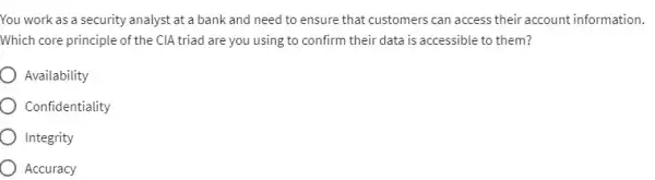 You work as a security analyst at a bank and need to ensure that customers can access their account information.
Which core principle of the CIA triad are you using to confirm their data is accessible to them?
Availability
Confidentiality
Integrity
Accuracy