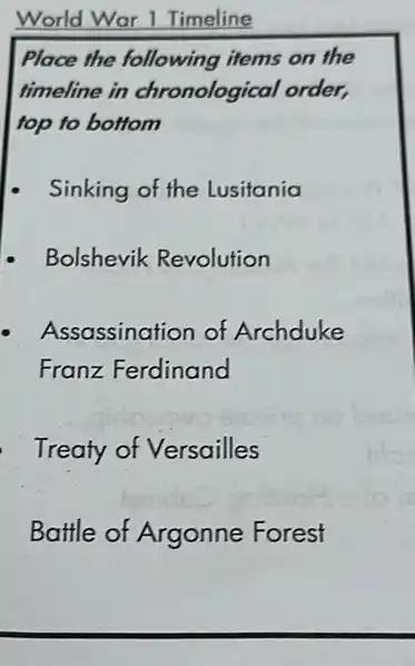 World War 1 Timeline
Place the following items on the
timeline in chronological order,
top to bottom
Sinking of the Lusitania
- Bolshevik Revolution
Assassination of Archduke
Franz Ferdinand
Treaty of Versailles
Battle of Argonne Forest