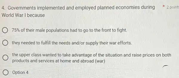 World War I because
75%  of their male populations had to go to the front to fight.
they needed to fulfill the needs and/or supply their war efforts.
the upper class wanted to take advantage of the situation and raise prices on both
products and services at home and abroad (war)
Option 4
4. Governments implemented and employed planned economies during 2 point