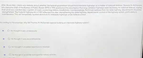 After World War I,there was debate about whether the federal government should fund interstate highways as a matter of national defense. Thomas M McDonald,
who became chief of the Bureau of Public Roads (BPR) in 1919.the assumption that long distance highways were necessary for national defense, saying
that what was needed was a system of roads connecting military espondingly, McDonald believed that the state highway departments should be
strengthened. The federal sighwoy Acce of 1921 reflected this view.strengthening the state highway departments' control of the highway system, particularly in
maintenance.This act temporarily quieted demands for interstate highways under federal control.
According to the passage why did Thomas M McDonald oppose bu building an interstate highway system?
He thought it was unnecessary.
He thought it was unconstitutional.
He thought it would be expensive to maintain.
o
He thought it would be damaged by military vehicles