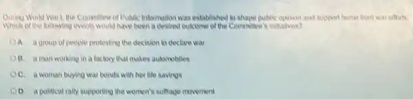 During World Warl the Committee of Public Information was established to shape public opinion and support home front war efforts.
Which of the following events would have been a desired outcome of the Committee's initiatives?
A. a group of people protesting the decision to declare war
B. aman working in a factory that makes automobiles
OC. a woman buying war bonds with her life savings
D. a political rally supporting the women's sulfrage movement