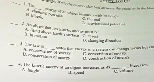 write the answer that best answers the question in the blan
__ 1. The
__ energy of an object increases with its height.
A. chemical potential
C. thermal
B. kinetic
D. gravitational potential
__
2. An object that has kinetic energy must be
A. lifted above Earth's surface
C. at rest
D. changing direction
B. in motion
__ 3. The law of __
states that energy in a system can change forms but ca
A. conservation of energy
C. conversion of energy
C. construction of energy
B. consecration of energy
__
4. The kinetic energy of an object increases as its
__
increases.
volume
A. height
B. speed