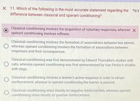 X 11. Which of the following is the most accurate statement regarding the {}^ast 0/3
difference between classical and operant conditioning?
Classical conditioning involves the acquisition of voluntary responses whereas X
operant conditioning involves reflexes.
Classical conditioning involves the formation of associations between two stimuli,
whereas operant conditioning involves the formation of associations between
responses and their consequences.
Classical conditioning was first demonstrated by Edward Thorndike's studies with
cats, whereas operant conditioning was first demonstrated by Ivan Pavlov's studies
with dogs.
Classical conditioning involves a learner's active response in order to obtain
reinforcement, whereas in operant conditioning the learner is passive.
Classical conditioning relies mostly on negative reinforcement, whereas operant
conditioning relies mostly on positive reinforcement.