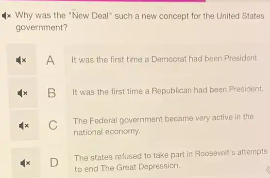 x Why was the "New Deal" such a new concept for the United States
government?
A
It was the first time a Democrat had been President.
B
It was the first time a Republican had been President.
C
The Federal government became very active in the
national economy.
D
The states refused to take part in Roosevelt's attempts
to end The Great Depression.