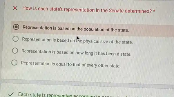 X How is each state's representation in the Senate determined?
Representation is based on the population of the state.
Representation is based on the physical size of the state.
Representation is based on how long it has been a state.
Representation is equal to that of every other state.
Each state is represented accordin