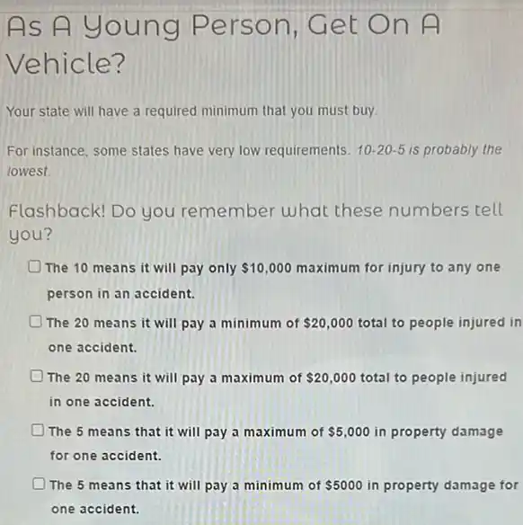 As A young Person, Get On A
Vehicle?
Your state will have a required minimum that you must buy.
For instance, some states have very low requirements. 10-20-5 is probably the
lowest
Flashback! Do you remember what these numbers tell
you?
The 10 means it will pay only 10,000 maximum for injury to any one
person in an accident.
The 20 means it will pay a minimum of 20,000 total to people injured in
one accident.
The 20 means it will pay a maximum of 20,000 total to people injured
in one accident.
The 5 means that it will pay a maximum of 5,000 in property damage
for one accident.
The 5 means that it will pay a minimum of 5000 in property damage for
one accident.