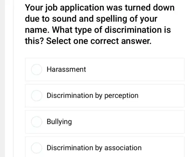 Your	a lication was turned down
due to sound and spelling of
name. What	of criminati
Ii Select one correct ans wer
Harassme
Discrimin by perception
Bullying
Discrimin by association