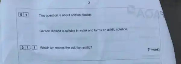 0 1
This question is about carbon dioxide.
Carbon dioxide is soluble in water and forms an acidic solution.
Which ion makes the solution acidic?
[1 mark]