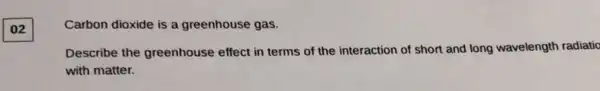 02
Carbon dioxide is a greenhouse gas.
Describe the greenhouse effect in terms of the interaction of short and long wavelength radiatic
with matter.