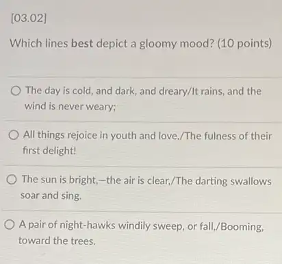 [03.02]
Which lines best depict a gloomy mood? (10 points)
The day is cold, and dark, and dreary/It rains, and the
wind is never weary;
All things rejoice in youth and love,/The fulness of their
first delight!
The sun is bright,-the air is clear,/The darting swallows
soar and sing.
A pair of night hawks windily sweep, or fall,/Booming,
toward the trees.