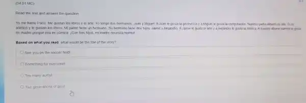 (04.01 MC)
Read the text and answer the question
Yo me llamo Paco Me gustan los libros y el arte. Yo tengo dos hermanos, Juan y Miguel. A Juan le gusta la geometria y a Miguel le gusta la computación Nuestro padre Alberto es alto. Eles
atlético y le gustan los libros. Mi padre tiene un hermano. Su hermano tiene dos hijos.Jaime y Alejandro. A Jaime le gusta el arte y a Alejandro le gusta la música. A nuestro abuelo Ramón le gusta
mi madre porque ella es cómica. iCon tres hijos, mi madre necesita humor!
Based on what you read, what would be the title of the story?
See you on the soccer field!
Something for everyone!
Too many aunts!
Two generations of girls!