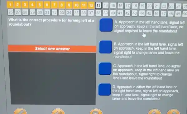 1 2 3 4 5 6 7	9 10 11 12 13 14 15 16 17 18 19 20 21 22 23 24 2
26 27 28 29 30 31 32 33 34 35 36 37 38 39 40 41 42 43 44 45 46 47 48 49 50
What is the correct procedure for turning left at a
roundabout?
square 
signal required to leave the roundabout
A. Approach in the left hand lane, signal left
on approach, keep in the left hand lane,no
B. Approach in the left hand lane, signal left
on approach, keep in the left hand lane,
signal right to change lanes and leave the
roundabout
square 
on approach, keep in the left hand lane on
C. Approach in the left hand lane, no signal
the roundabout, signal right to change
lanes and leave the roundabout
D. Approach in either the left hand lane or
the right hand lane signal left on approach,
keep in your lane signal right to change
lanes and leave the roundabout
Select one answer