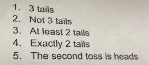 1. 3 tails
2. Not 3 tails
3. At least 2 tails
4 . Exactly 2 tails
5. The second toss is heads