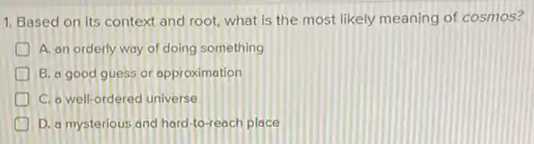 1. Based on its context and root, what is the most likely meaning of cosmos?
A. an orderly way of doing something
B. a good guess or approximation
C. o well-ordered universe
D. a mysterious and hard-to-reach place