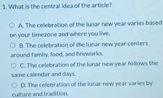 1. What is the central idea of the article?
A. The celebration of the lunar new year varies based
on your timezone and where you live.
B. The celebration of the lunar new year centers
around family, food, and fireworks.
C. The celebration of the lunar new year follows the
same calendar and days.
D. The celebration of the lunar new year varies by
culture and tradition.